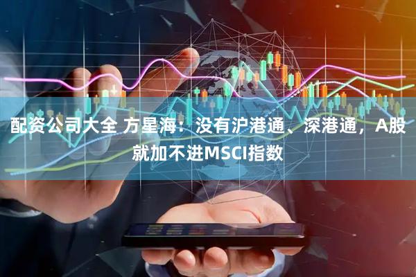 配资公司大全 方星海：没有沪港通、深港通，A股就加不进MSCI指数