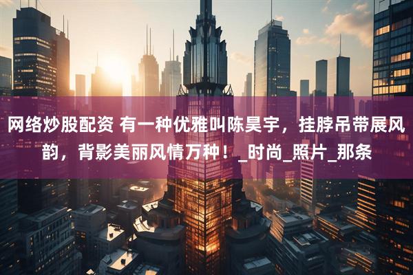 网络炒股配资 有一种优雅叫陈昊宇，挂脖吊带展风韵，背影美丽风情万种！_时尚_照片_那条