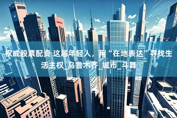 权威股票配资 这届年轻人，用“在地表达”寻找生活主权_乌鲁木齐_城市_斗舞