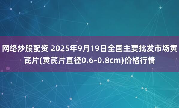 网络炒股配资 2025年9月19日全国主要批发市场黄芪片(黄芪片直径0.6-0.8cm)价格行情