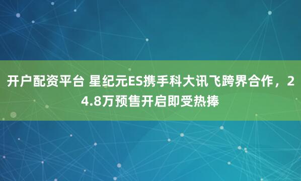 开户配资平台 星纪元ES携手科大讯飞跨界合作，24.8万预售开启即受热捧