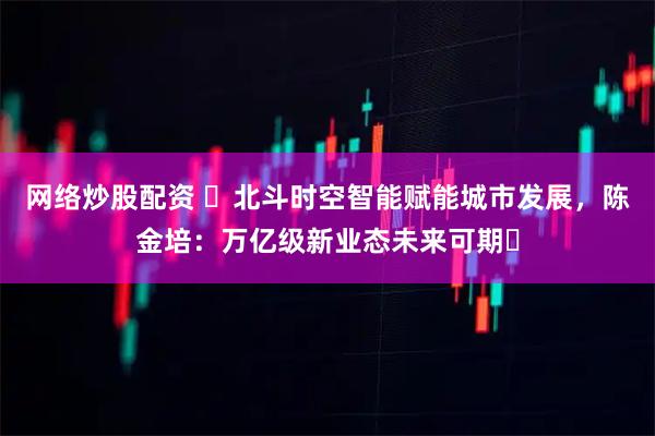 网络炒股配资 ​北斗时空智能赋能城市发展，陈金培：万亿级新业态未来可期​