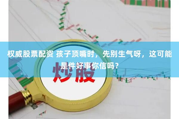 权威股票配资 孩子顶嘴时，先别生气呀，这可能是件好事你信吗？