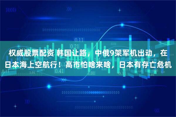 权威股票配资 韩国让路，中俄9架军机出动，在日本海上空航行！高市怕啥来啥，日本有存亡危机