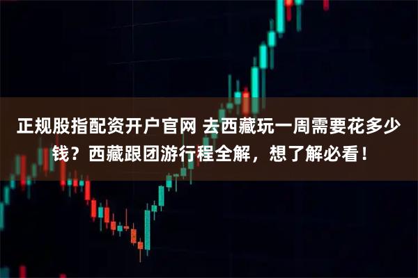 正规股指配资开户官网 去西藏玩一周需要花多少钱？西藏跟团游行程全解，想了解必看！