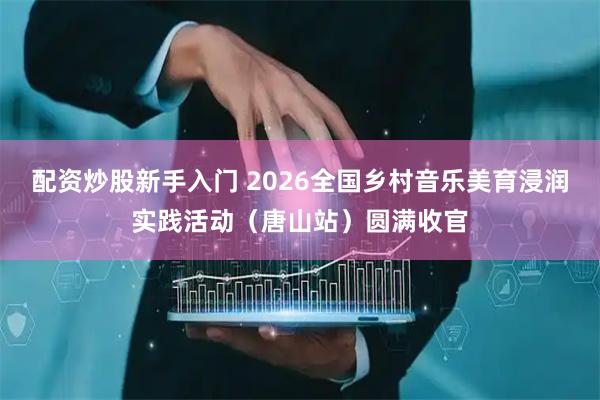 配资炒股新手入门 2026全国乡村音乐美育浸润实践活动（唐山站）圆满收官