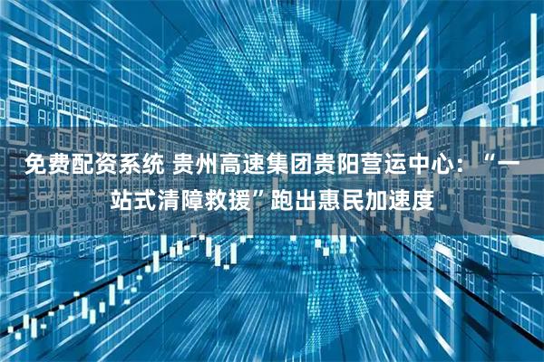 免费配资系统 贵州高速集团贵阳营运中心：“一站式清障救援”跑出惠民加速度