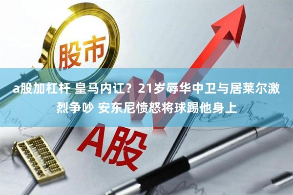 a股加杠杆 皇马内讧？21岁辱华中卫与居莱尔激烈争吵 安东尼愤怒将球踢他身上