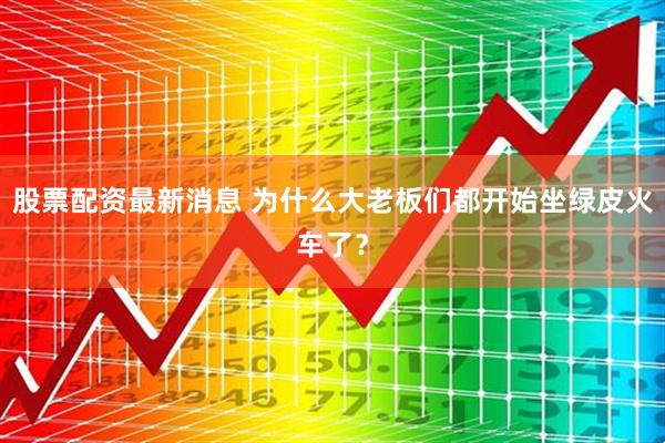 股票配资最新消息 为什么大老板们都开始坐绿皮火车了？